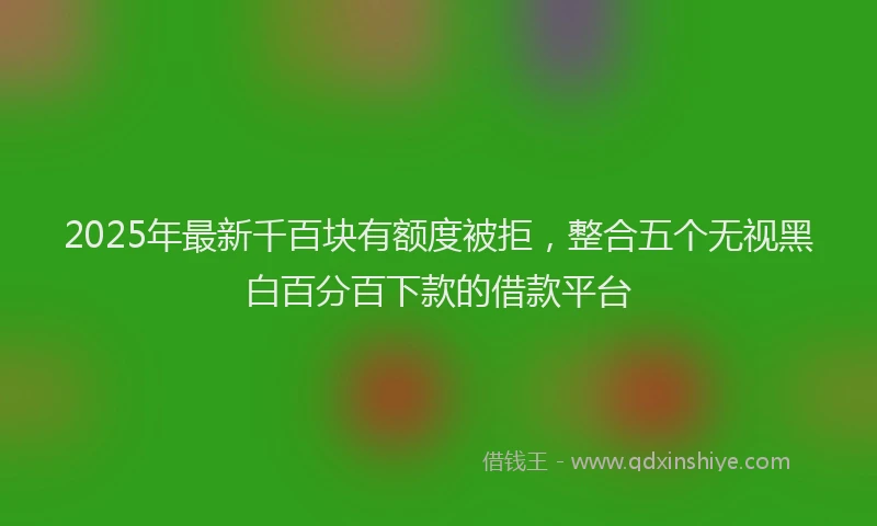 2025年最新千百块有额度被拒，整合五个无视黑白百分百下款的借款平台