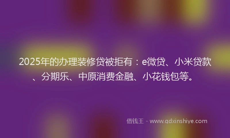 2025年的办理装修贷被拒有：e微贷、小米贷款、分期乐、中原消费金融、小花钱包等。