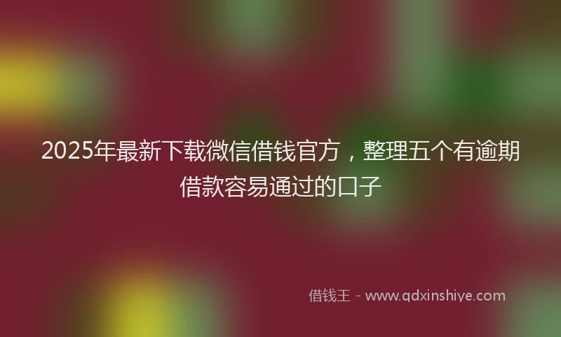 2025年最新下载微信借钱官方，整理五个有逾期借款容易通过的口子