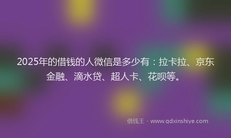 2025年的借钱的人微信是多少有：拉卡拉、京东金融、滴水贷、超人卡、花呗等。