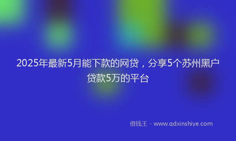 2025年最新5月能下款的网贷，分享5个苏州黑户贷款5万的平台