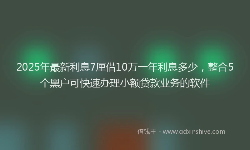 2025年最新利息7厘借10万一年利息多少，整合5个黑户可快速办理小额贷款业务的软件
