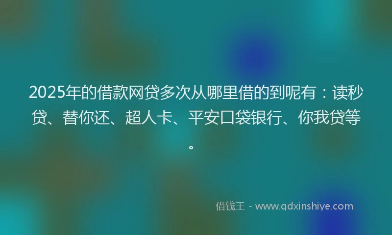 2025年的借款网贷多次从哪里借的到呢有：读秒贷、替你还、超人卡、平安口袋银行、你我贷等。