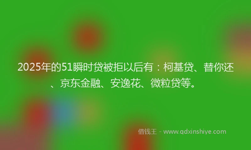 2025年的51瞬时贷被拒以后有：柯基贷、替你还、京东金融、安逸花、微粒贷等。