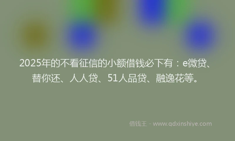 2025年的不看征信的小额借钱必下有：e微贷、替你还、人人贷、51人品贷、融逸花等。
