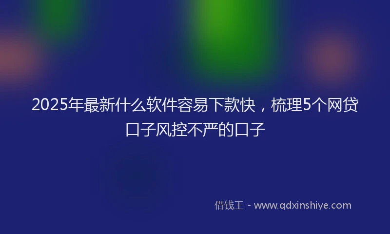 2025年最新什么软件容易下款快，梳理5个网贷口子风控不严的口子