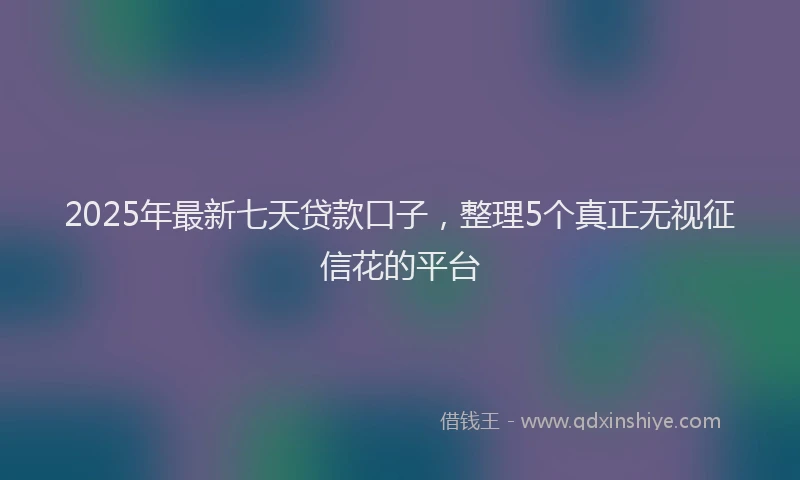 2025年最新七天贷款口子，整理5个真正无视征信花的平台