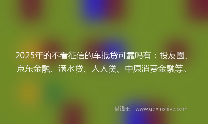 2025年的不看征信的车抵贷可靠吗有：投友圈、京东金融、滴水贷、人人贷、中原消费金融等。