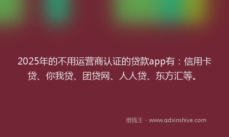 2025年的不用运营商认证的贷款app有：信用卡贷、你我贷、团贷网、人人贷、东方汇等。