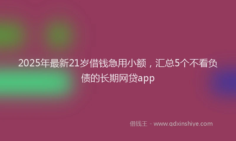 2025年最新21岁借钱急用小额，汇总5个不看负债的长期网贷app