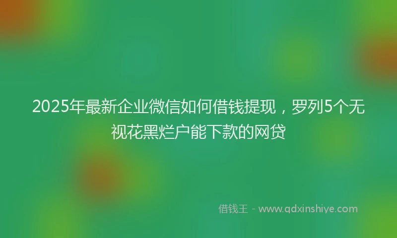 2025年最新企业微信如何借钱提现，罗列5个无视花黑烂户能下款的网贷