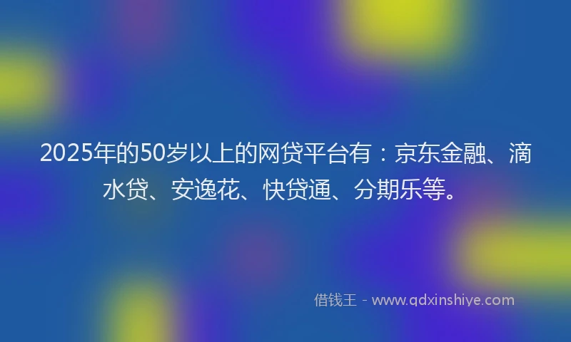 2025年的50岁以上的网贷平台有：京东金融、滴水贷、安逸花、快贷通、分期乐等。
