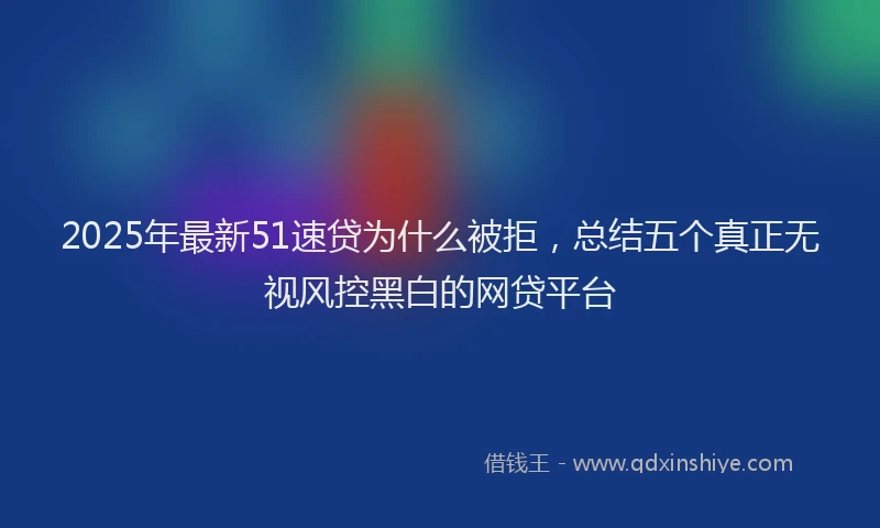 2025年最新51速贷为什么被拒，总结五个真正无视风控黑白的网贷平台