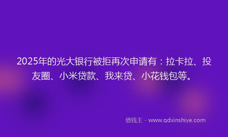 2025年的光大银行被拒再次申请有：拉卡拉、投友圈、小米贷款、我来贷、小花钱包等。