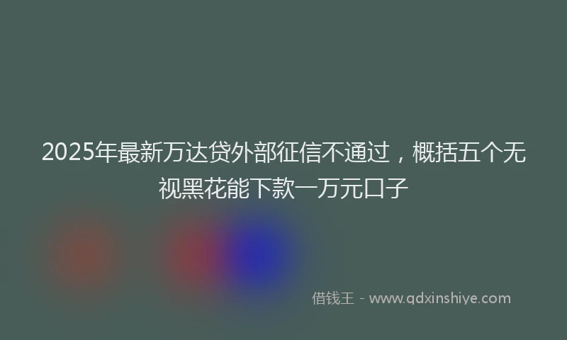 2025年最新万达贷外部征信不通过，概括五个无视黑花能下款一万元口子