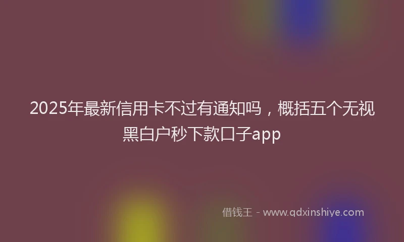2025年最新信用卡不过有通知吗，概括五个无视黑白户秒下款口子app