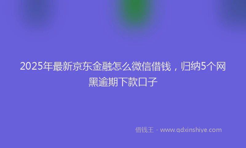 2025年最新京东金融怎么微信借钱，归纳5个网黑逾期下款口子