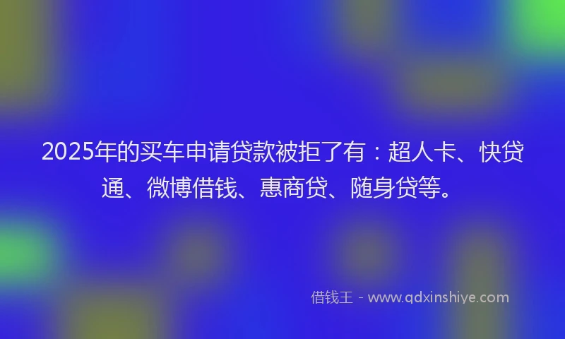 2025年的买车申请贷款被拒了有：超人卡、快贷通、微博借钱、惠商贷、随身贷等。