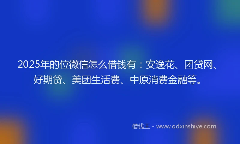2025年的位微信怎么借钱有：安逸花、团贷网、好期贷、美团生活费、中原消费金融等。