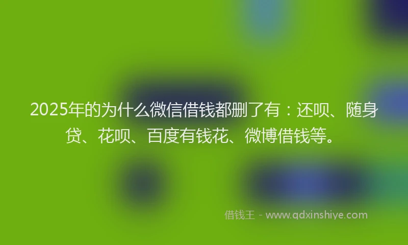 2025年的为什么微信借钱都删了有：还呗、随身贷、花呗、百度有钱花、微博借钱等。