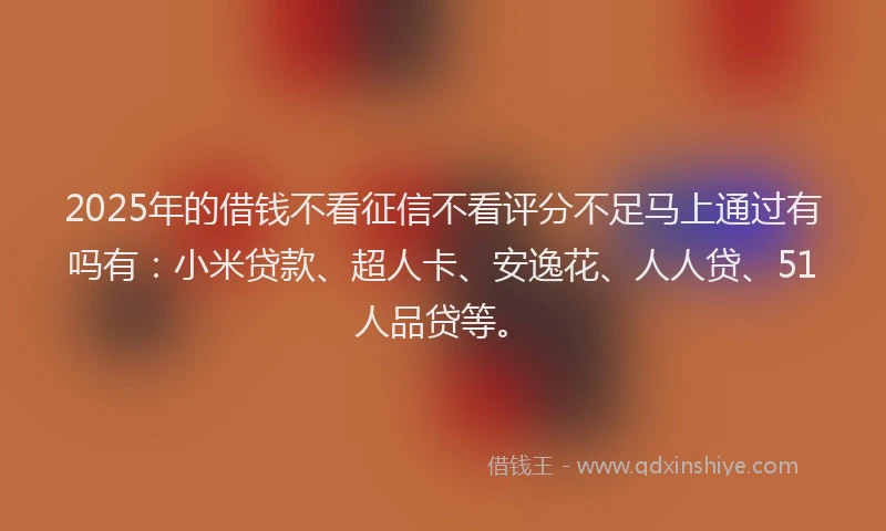 2025年的借钱不看征信不看评分不足马上通过有吗有：小米贷款、超人卡、安逸花、人人贷、51人品贷等。