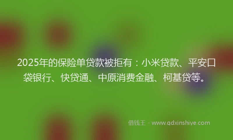 2025年的保险单贷款被拒有：小米贷款、平安口袋银行、快贷通、中原消费金融、柯基贷等。