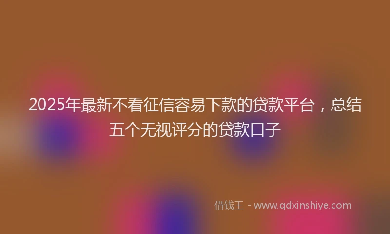 2025年最新不看征信容易下款的贷款平台，总结五个无视评分的贷款口子