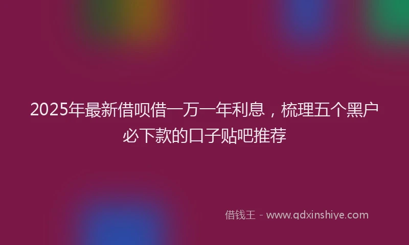 2025年最新借呗借一万一年利息，梳理五个黑户必下款的口子贴吧推荐