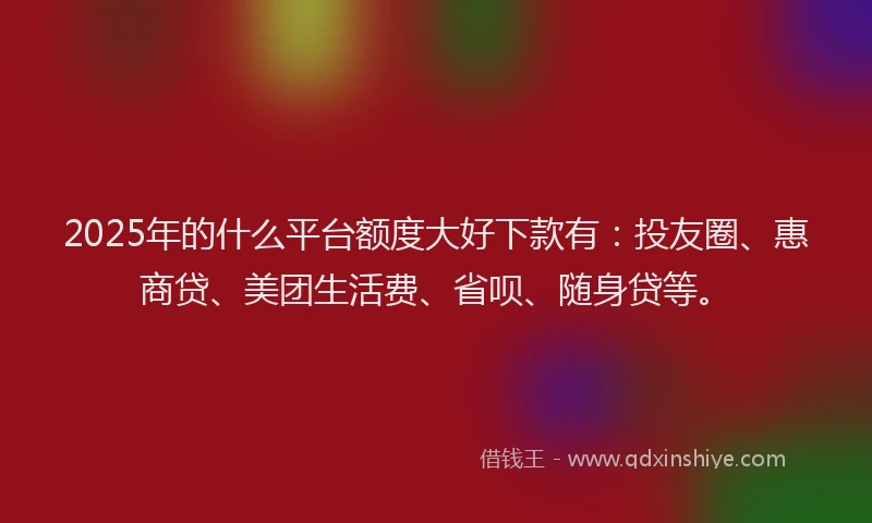2025年的什么平台额度大好下款有：投友圈、惠商贷、美团生活费、省呗、随身贷等。
