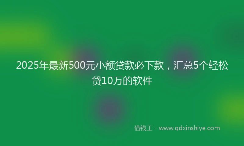 2025年最新500元小额贷款必下款，汇总5个轻松贷10万的软件