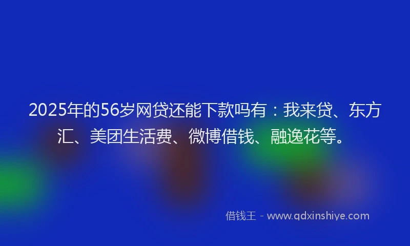 2025年的56岁网贷还能下款吗有：我来贷、东方汇、美团生活费、微博借钱、融逸花等。