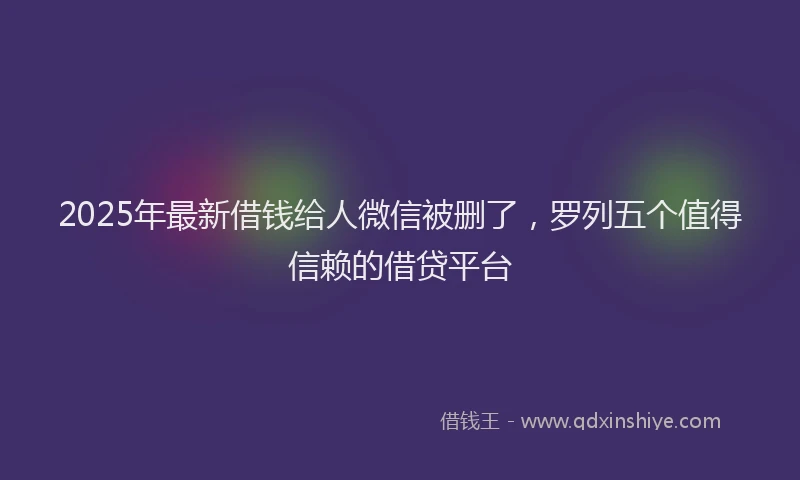 2025年最新借钱给人微信被删了，罗列五个值得信赖的借贷平台
