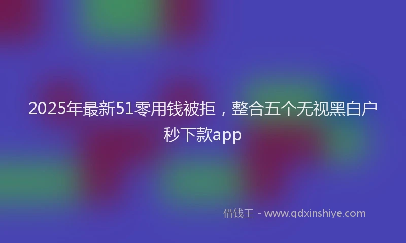 2025年最新51零用钱被拒，整合五个无视黑白户秒下款app