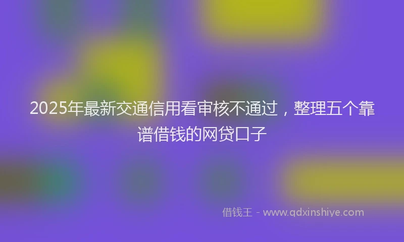 2025年最新交通信用看审核不通过，整理五个靠谱借钱的网贷口子