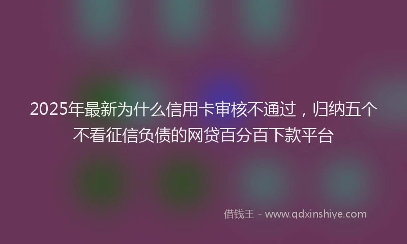 2025年最新为什么信用卡审核不通过，归纳五个不看征信负债的网贷百分百下款平台