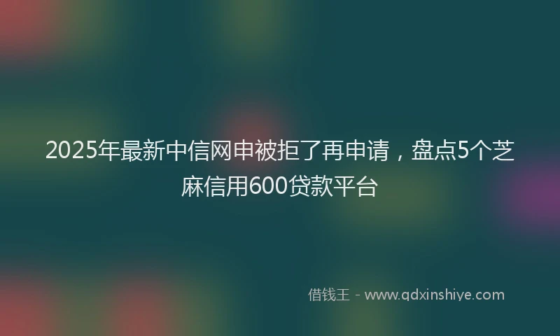 2025年最新中信网申被拒了再申请，盘点5个芝麻信用600贷款平台