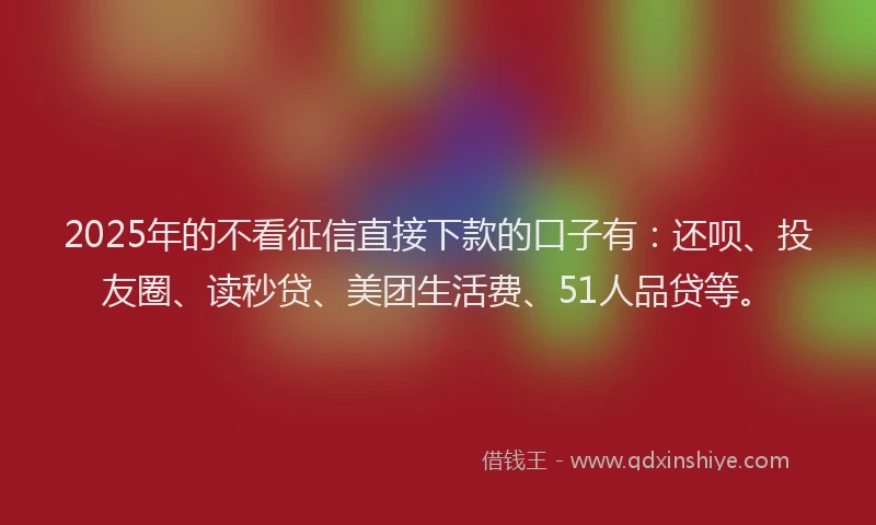 2025年的不看征信直接下款的口子有：还呗、投友圈、读秒贷、美团生活费、51人品贷等。