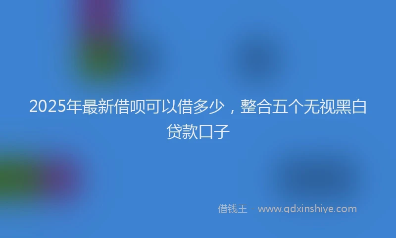 2025年最新借呗可以借多少，整合五个无视黑白贷款口子