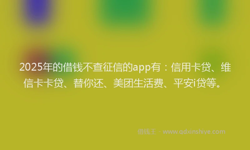 2025年的借钱不查征信的app有：信用卡贷、维信卡卡贷、替你还、美团生活费、平安i贷等。