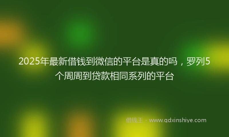 2025年最新借钱到微信的平台是真的吗，罗列5个周周到贷款相同系列的平台