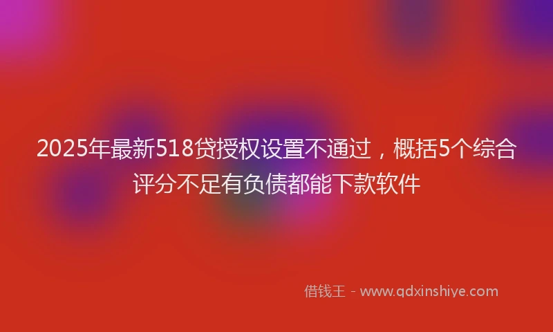 2025年最新518贷授权设置不通过，概括5个综合评分不足有负债都能下款软件