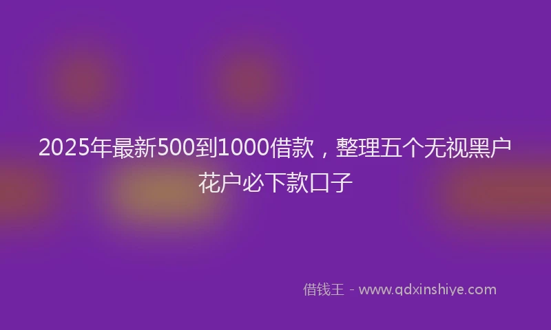 2025年最新500到1000借款，整理五个无视黑户花户必下款口子