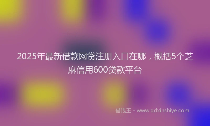 2025年最新借款网贷注册入口在哪，概括5个芝麻信用600贷款平台