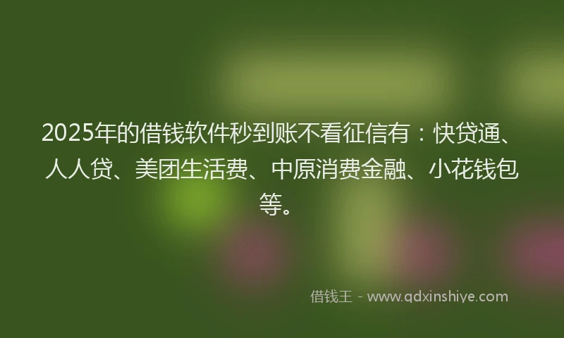 2025年的借钱软件秒到账不看征信有：快贷通、人人贷、美团生活费、中原消费金融、小花钱包等。