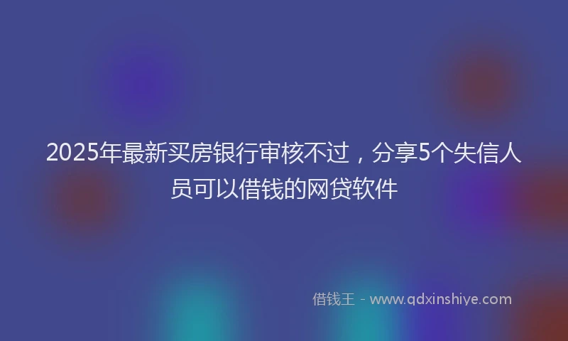 2025年最新买房银行审核不过，分享5个失信人员可以借钱的网贷软件