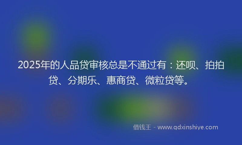 2025年的人品贷审核总是不通过有：还呗、拍拍贷、分期乐、惠商贷、微粒贷等。