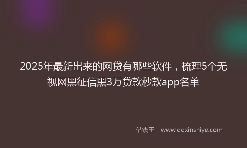 2025年最新出来的网贷有哪些软件，梳理5个无视网黑征信黑3万贷款秒款app名单