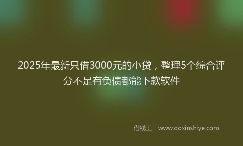 2025年最新只借3000元的小贷，整理5个综合评分不足有负债都能下款软件
