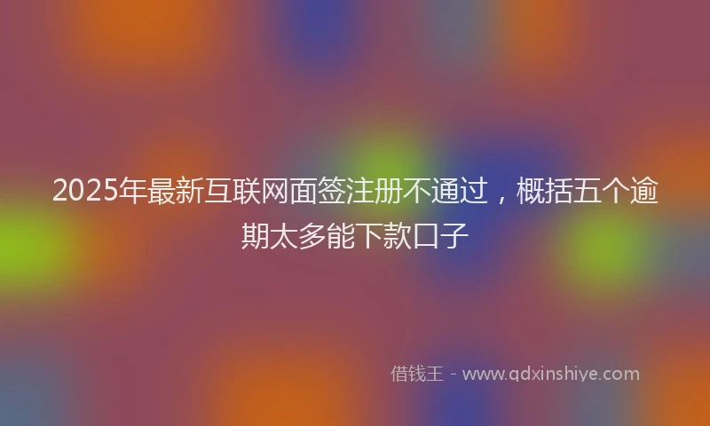2025年最新互联网面签注册不通过，概括五个逾期太多能下款口子