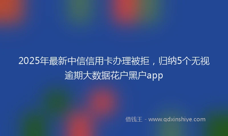 2025年最新中信信用卡办理被拒，归纳5个无视逾期大数据花户黑户app